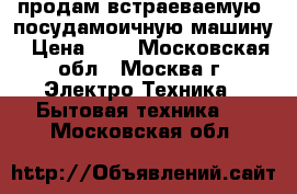 продам встраеваемую  посудамоичную машину › Цена ­ 4 - Московская обл., Москва г. Электро-Техника » Бытовая техника   . Московская обл.